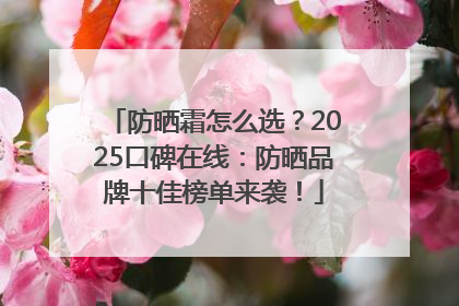 防晒霜怎么选？2025口碑在线：防晒品牌十佳榜单来袭！