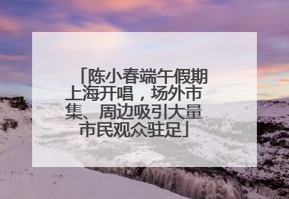 陈小春端午假期上海开唱，场外市集、周边吸引大量市民观众驻足