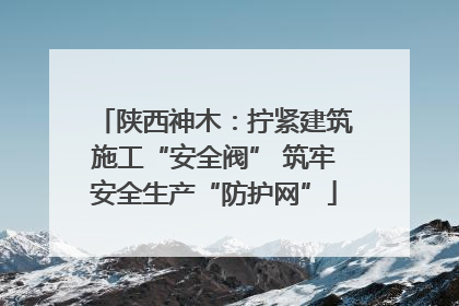 陕西神木：拧紧建筑施工“安全阀” 筑牢安全生产“防护网”