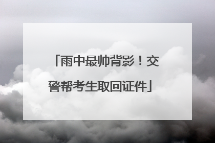 雨中最帅背影！交警帮考生取回证件