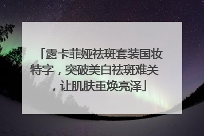 露卡菲娅祛斑套装国妆特字，突破美白祛斑难关，让肌肤重焕亮泽