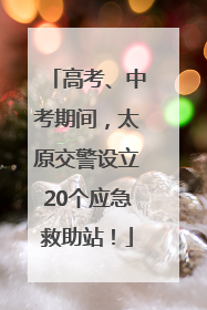 高考、中考期间，太原交警设立20个应急救助站！