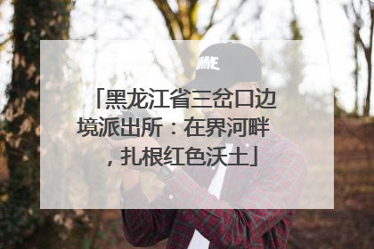 黑龙江省三岔口边境派出所：在界河畔，扎根红色沃土