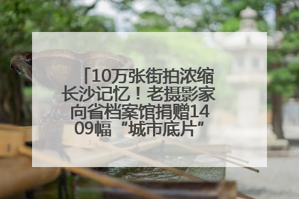 10万张街拍浓缩长沙记忆！老摄影家向省档案馆捐赠1409幅“城市底片”，有你的故事吗？