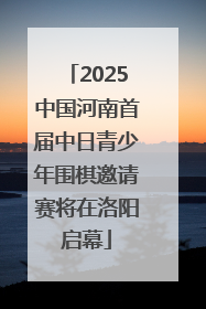 2025中国河南首届中日青少年围棋邀请赛将在洛阳启幕
