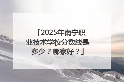 2025年南宁职业技术学校分数线是多少？哪家好？