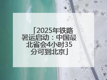 2025年铁路暑运启动：中国最北省会4小时35分可到北京