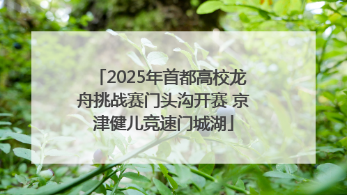2025年首都高校龙舟挑战赛门头沟开赛 京津健儿竞速门城湖