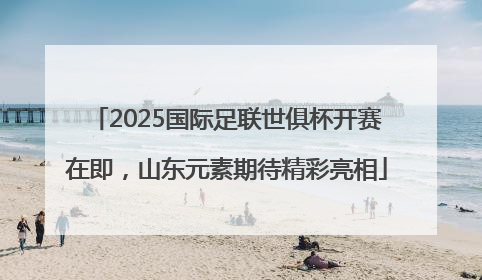 2025国际足联世俱杯开赛在即，山东元素期待精彩亮相