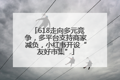 618走向多元竞争，多平台支持商家减负，小红书开设“友好市集”