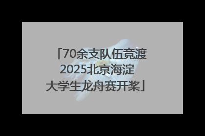 70余支队伍竞渡 2025北京海淀大学生龙舟赛开桨